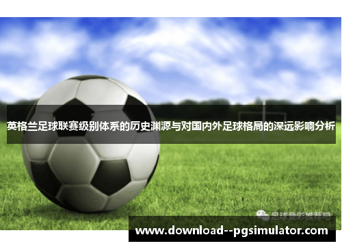 英格兰足球联赛级别体系的历史渊源与对国内外足球格局的深远影响分析