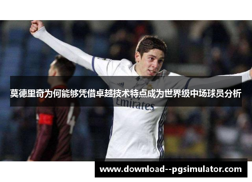 莫德里奇为何能够凭借卓越技术特点成为世界级中场球员分析 莫德里奇为何能够凭借卓越技术特点成为世界级中场球员分析