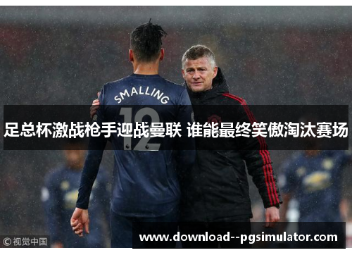 足总杯激战枪手迎战曼联 谁能最终笑傲淘汰赛场 足总杯激战枪手迎战曼联 谁能最终笑傲淘汰赛场