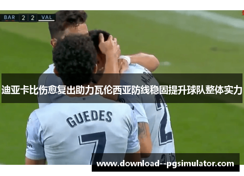 迪亚卡比伤愈复出助力瓦伦西亚防线稳固提升球队整体实力 迪亚卡比伤愈复出助力瓦伦西亚防线稳固提升球队整体实力