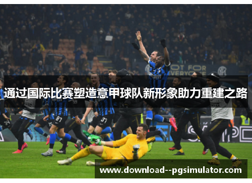 通过国际比赛塑造意甲球队新形象助力重建之路 通过国际比赛塑造意甲球队新形象助力重建之路