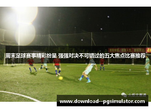 周末足球赛事精彩纷呈 强强对决不可错过的五大焦点比赛推荐