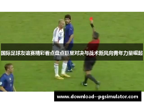 国际足球友谊赛精彩看点盘点巨星对决与战术新风向青年力量崛起