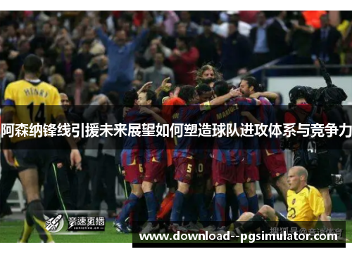 阿森纳锋线引援未来展望如何塑造球队进攻体系与竞争力