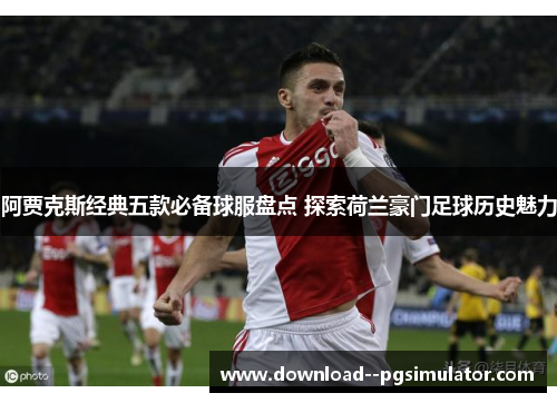 阿贾克斯经典五款必备球服盘点 探索荷兰豪门足球历史魅力