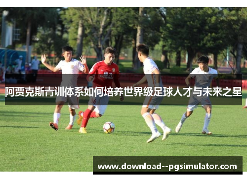 阿贾克斯青训体系如何培养世界级足球人才与未来之星