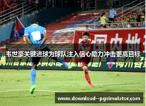 韦世豪关键进球为球队注入信心助力冲击更高目标