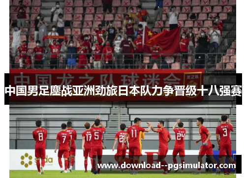 中国男足鏖战亚洲劲旅日本队力争晋级十八强赛