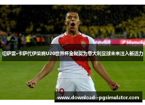 切萨雷·卡萨代伊荣膺U20世界杯金靴奖为意大利足球未来注入新活力
