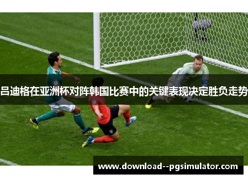 吕迪格在亚洲杯对阵韩国比赛中的关键表现决定胜负走势