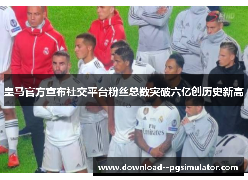 皇马官方宣布社交平台粉丝总数突破六亿创历史新高 皇马官方宣布社交平台粉丝总数突破六亿创历史新高