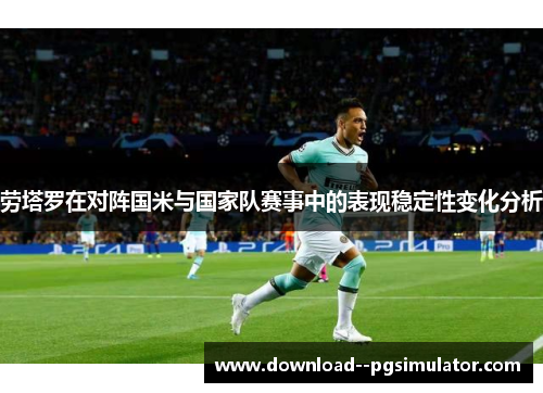 劳塔罗在对阵国米与国家队赛事中的表现稳定性变化分析