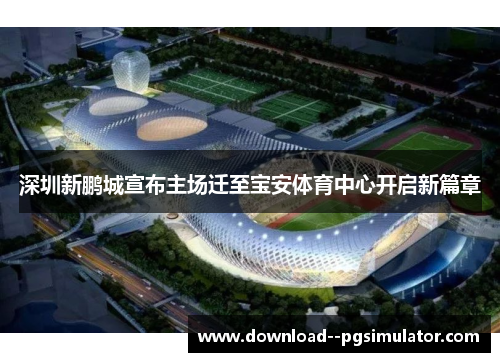 深圳新鹏城宣布主场迁至宝安体育中心开启新篇章 深圳新鹏城宣布主场迁至宝安体育中心开启新篇章