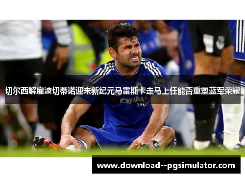 切尔西解雇波切蒂诺迎来新纪元马雷斯卡走马上任能否重塑蓝军荣耀