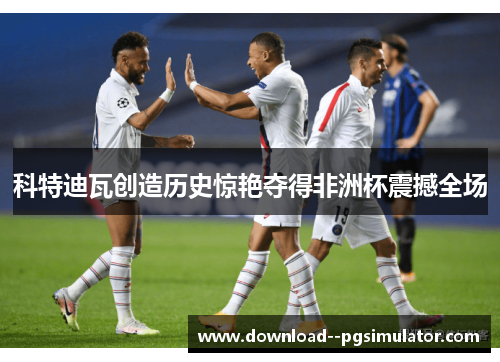 科特迪瓦创造历史惊艳夺得非洲杯震撼全场 科特迪瓦创造历史惊艳夺得非洲杯震撼全场